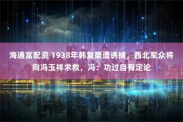 海通富配资 1938年韩复榘遭诱捕，西北军众将向冯玉祥求救，冯：功过自有定论