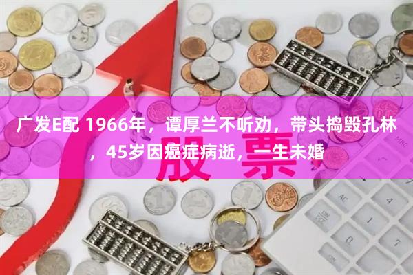 广发E配 1966年，谭厚兰不听劝，带头捣毁孔林，45岁因癌症病逝，一生未婚