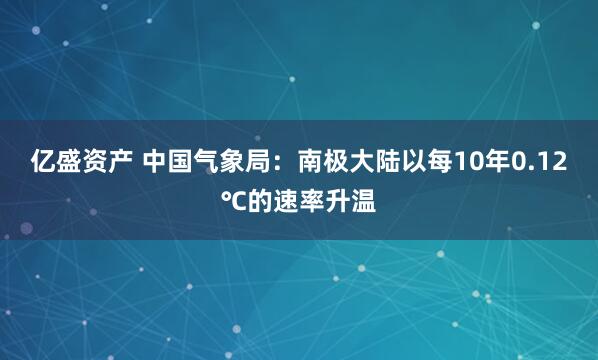 亿盛资产 中国气象局：南极大陆以每10年0.12℃的速率升温