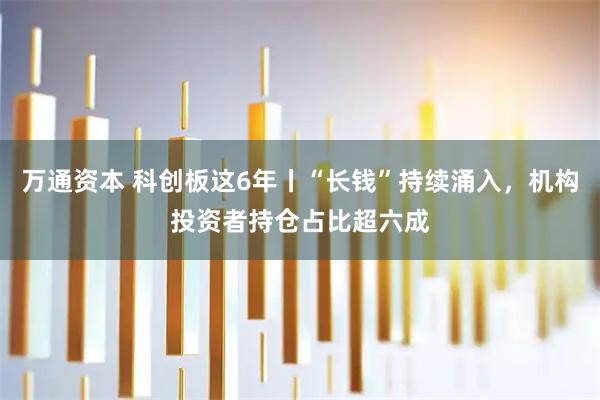 万通资本 科创板这6年丨“长钱”持续涌入，机构投资者持仓占比超六成