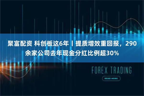 聚富配资 科创板这6年丨提质增效重回报，290余家公司去年现金分红比例超30%