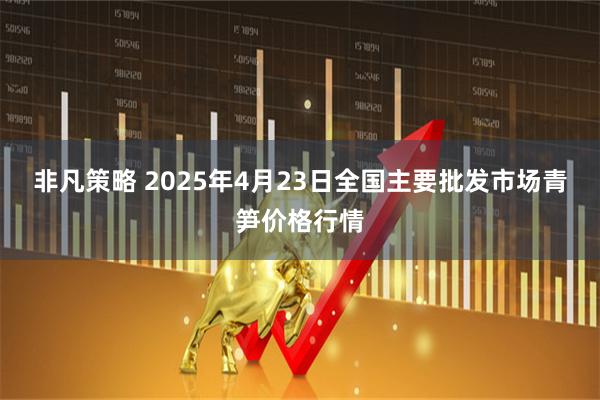 非凡策略 2025年4月23日全国主要批发市场青笋价格行情