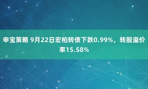 申宝策略 9月22日宏柏转债下跌0.99%，转股溢价率15.58%