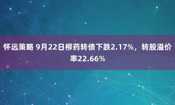 怀远策略 9月22日柳药转债下跌2.17%，转股溢价率22.66%