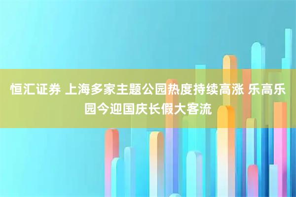 恒汇证券 上海多家主题公园热度持续高涨 乐高乐园今迎国庆长假大客流