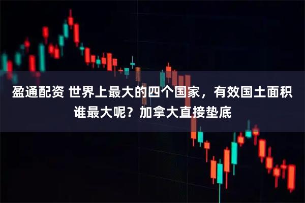 盈通配资 世界上最大的四个国家，有效国土面积谁最大呢？加拿大直接垫底