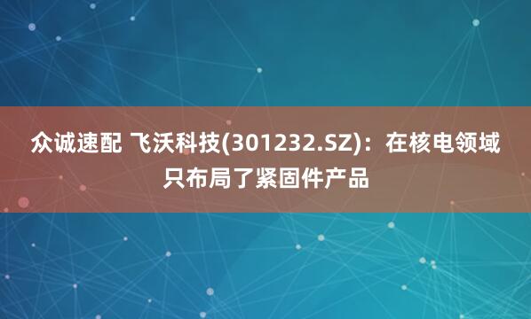 众诚速配 飞沃科技(301232.SZ)：在核电领域只布局了紧固件产品