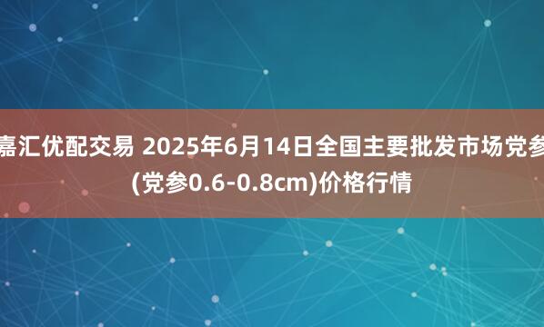 嘉汇优配交易 2025年6月14日全国主要批发市场党参(党参0.6-0.8cm)价格行情