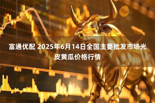 富通优配 2025年6月14日全国主要批发市场光皮黄瓜价格行情