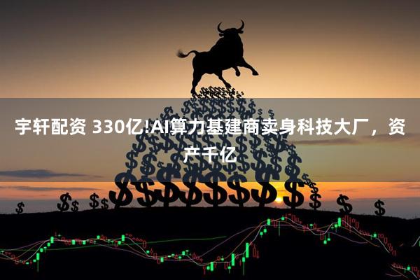 宇轩配资 330亿!AI算力基建商卖身科技大厂，资产千亿
