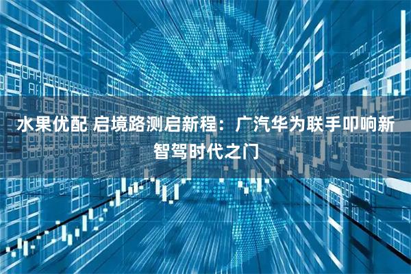 水果优配 启境路测启新程：广汽华为联手叩响新智驾时代之门