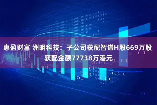 惠盈财富 洲明科技：子公司获配智谱H股669万股 获配金额77738万港元