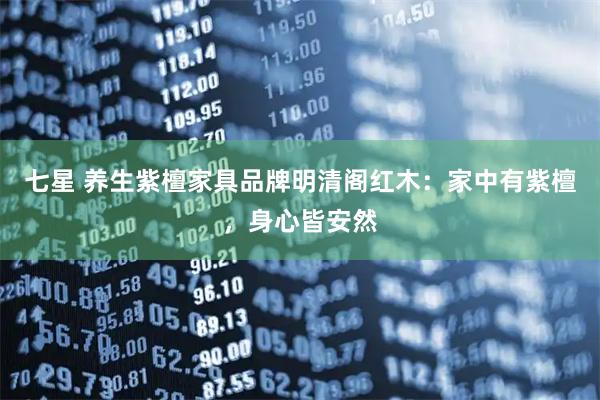 七星 养生紫檀家具品牌明清阁红木：家中有紫檀，身心皆安然