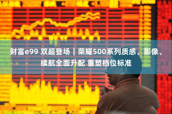 财富e99 双超登场｜荣耀500系列质感、影像、续航全面升配 重塑档位标准