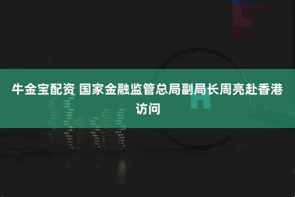 牛金宝配资 国家金融监管总局副局长周亮赴香港访问