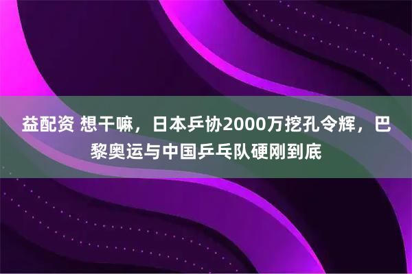 益配资 想干嘛，日本乒协2000万挖孔令辉，巴黎奥运与中国乒乓队硬刚到底
