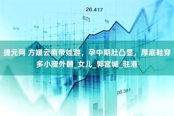 捷元网 方媛云南带娃游，孕中期肚凸显，厚底鞋穿多小腿外翻_女儿_郭富城_驻港